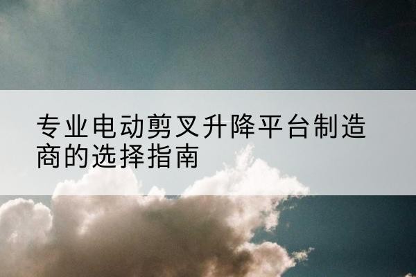 兴化电动剪叉升降平台厂家-专业电动剪叉升降平台制造商的选择指南