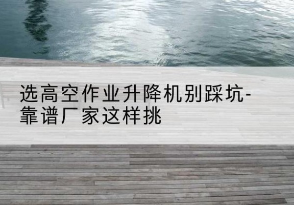 兴化剪叉式升降机厂家-选高空作业升降机别踩坑-靠谱厂家这样挑