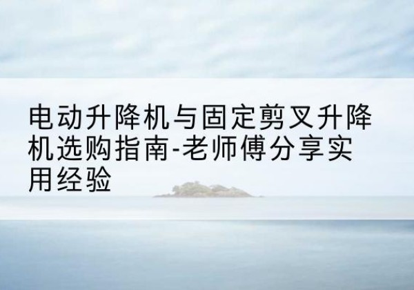 兴化电动升降机怎么选-电动升降机与固定剪叉升降机选购指南-老师傅分享实用经验