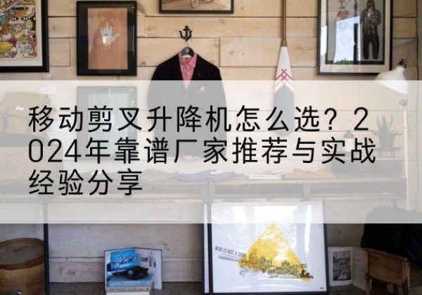 兴化升降平台厂家推荐-移动剪叉升降机怎么选？2024年靠谱厂家推荐与实战经验分享